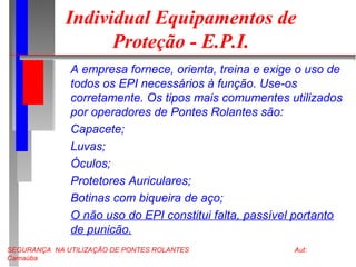 SEGURANÇA NA UTILIZAÇÃO DE PONTES ROLANTES Aut:
Carnaúba
Individual Equipamentos de
Proteção - E.P.I.
A empresa fornece, orienta, treina e exige o uso de
todos os EPI necessários à função. Use-os
corretamente. Os tipos mais comumentes utilizados
por operadores de Pontes Rolantes são:
Capacete;
Luvas;
Óculos;
Protetores Auriculares;
Botinas com biqueira de aço;
O não uso do EPI constitui falta, passível portanto
de punicão.
 