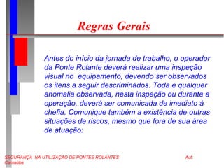 SEGURANÇA NA UTILIZAÇÃO DE PONTES ROLANTES Aut:
Carnaúba
Regras Gerais
Antes do início da jornada de trabalho, o operador
da Ponte Rolante deverá realizar uma inspeção
visual no equipamento, devendo ser observados
os itens a seguir descriminados. Toda e qualquer
anomalia observada, nesta inspeção ou durante a
operação, deverá ser comunicada de imediato à
chefia. Comunique também a existência de outras
situações de riscos, mesmo que fora de sua área
de atuação:
 