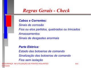 SEGURANÇA NA UTILIZAÇÃO DE PONTES ROLANTES Aut:
Carnaúba
Regras Gerais - Check
Cabos e Correntes:
Sinais de corrosão
Fios ou elos partidos, quebrados ou trincados
Amassamentos
Sinais de desgastes anormais
Parte Elétrica:
Estado das botoeiras de comando
Sinalização das botoeiras de comando
Fios sem isolação
 