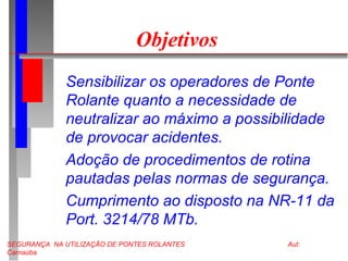 SEGURANÇA NA UTILIZAÇÃO DE PONTES ROLANTES Aut:
Carnaúba
Objetivos
Sensibilizar os operadores de Ponte
Rolante quanto a necessidade de
neutralizar ao máximo a possibilidade
de provocar acidentes.
Adoção de procedimentos de rotina
pautadas pelas normas de segurança.
Cumprimento ao disposto na NR-11 da
Port. 3214/78 MTb.
 