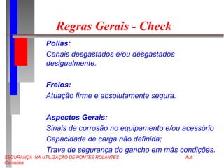 SEGURANÇA NA UTILIZAÇÃO DE PONTES ROLANTES Aut:
Carnaúba
Regras Gerais - Check
Polias:
Canais desgastados e/ou desgastados
desigualmente.
Freios:
Atuação firme e absolutamente segura.
Aspectos Gerais:
Sinais de corrosão no equipamento e/ou acessório
Capacidade de carga não definida;
Trava de segurança do gancho em más condições.
 