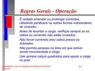 SEGURANÇA NA UTILIZAÇÃO DE PONTES ROLANTES Aut:
Carnaúba
Regras Gerais - Operação
É vedado emendar ou prolongar correntes,
utilizando parafusos ou outras formas rudimentares
de conexão;
Antes de levantar a carga, verifique sempre se os
cabos ou correntes não estão cruzados;
Não forcar correntes e/ou cabos presos ou
dobrados;
Não permita pessoas na área em que estiver
sendo movimentada a carga;
Use sempre calços quadrados para apoiar a carga
no piso;
 