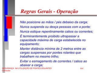 SEGURANÇA NA UTILIZAÇÃO DE PONTES ROLANTES Aut:
Carnaúba
Regras Gerais - Operação
Não posicione as mãos / pés debaixo da carga;
Nunca suspenda ou desça pessoas com a ponte;
Nunca estique repentinamente cabos ou correntes;
É terminantemente proibido ultrapassar a
capacidade máxima de carga estabelecida no
equipamento;
Manter distância mínima de 2 metros entre as
cargas suspensas por pontes rolantes que
trabalhem no mesmo trilho;
Evitar o esmagamento de correntes / cabos ao
abaixar a carga;
 