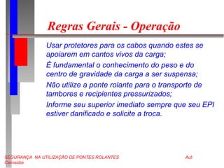 SEGURANÇA NA UTILIZAÇÃO DE PONTES ROLANTES Aut:
Carnaúba
Regras Gerais - Operação
Usar protetores para os cabos quando estes se
apoiarem em cantos vivos da carga;
É fundamental o conhecimento do peso e do
centro de gravidade da carga a ser suspensa;
Não utilize a ponte rolante para o transporte de
tambores e recipientes pressurizados;
Informe seu superior imediato sempre que seu EPI
estiver danificado e solicite a troca.
 
