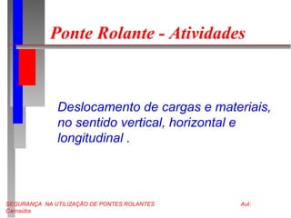SEGURANÇA NA UTILIZAÇÃO DE PONTES ROLANTES Aut:
Carnaúba
Ponte Rolante - Atividades
Deslocamento de cargas e materiais,
no sentido vertical, horizontal e
longitudinal .
 
