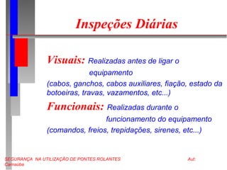 SEGURANÇA NA UTILIZAÇÃO DE PONTES ROLANTES Aut:
Carnaúba
Inspeções Diárias
Visuais: Realizadas antes de ligar o
equipamento
(cabos, ganchos, cabos auxiliares, fiação, estado da
botoeiras, travas, vazamentos, etc...)
Funcionais: Realizadas durante o
funcionamento do equipamento
(comandos, freios, trepidações, sirenes, etc...)
 