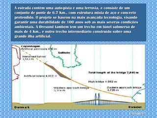 A estrada contém uma auto-pista e uma ferrovia, e consiste de um conjunto de ponte de 6.7 Km., com estrutura mista de aço e concreto protendido. O projeto se baseou na mais avançada tecnologia, visando garantir uma durabilidade de 100 anos sob as mais severas condições ambientais. A Øresund também tem um trecho em túnel submerso de mais de 4 Km., e outro trecho intermediário construído sobre uma grande ilha artificial. clique 