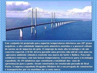 Este conjunto foi projetado para suportar temperaturas inferiores aos 20º graus negativos, a alta salinidade imposta pela atmosfera marinha e a possível colisão de navios ou de impactos do gelo. O emprego da mais alta tecnologia e de um concreto especial, o H-50, deverá garantir uma prevista vida útil de cem anos no  agressivo ambiente climático existente nos mares do Norte e Báltico. Para tais condições extremas, com tais baixas temperaturas, recorreu-se para a tecnologia espanhola. Os 49 tabuleiros que constituem a totalidade dos  vãos de aproximação para a ponte, foram construídas no ensolarado povoado de Real Porto. A empresa espanhola Dragados Offshore foi a encarregada de construí-los e transportá-los por via marítima até a costa sueca. 