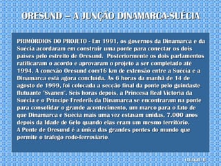 PRIMÓRDIOS DO PROJETO - Em 1991, os governos da Dinamarca e da Suécia acordaram em construir uma ponte para conectar os dois países pelo estreito de Oresund.  Posteriormente os dois parlamentos ratificaram o acordo e aprovaram o projeto a ser completado até 1994. A conexão Oresund com16 km de extensão entre a Suécia e a Dinamarca está agora concluída. Às 6 horas da manhã de 14 de agosto de 1999, foi colocada a secção final da ponte pelo guindaste flutuante "Svanen". Seis horas depois, a Princesa Real Victoria da Suécia e o Príncipe Frederik da Dinamarca se encontraram na ponte para consolidar o grande acontecimento, um marco para o fato de que Dinamarca e Suécia mais uma vez estavam unidas, 7.000 anos depois da Idade de Gelo quando elas eram um mesmo território.  A Ponte de Oresund é a única das grandes pontes do mundo que permite o tráfego rodo-ferroviário . ORESUND – A JUNÇÃO DINAMARCA-SUÉCIA clique 
