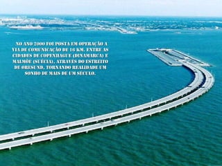 No ano 2000 foi posta em operação a VIA de comunicação de 16 Km. entre as cidades de Copenhague (Dinamarca) e Malmöe (Suécia), através do estreito de Øresund, tornando realidade um sonho de mais de um século. 