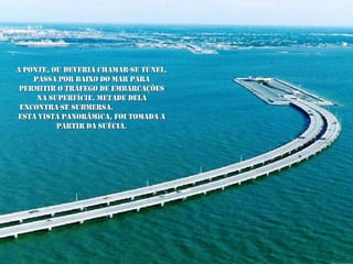 A ponte, ou deveria chamar-se túnel, passa por baixo do mar para permitir o tráfego de embarcações na superfície. Metade dela encontra-se submersa.  Esta vista panorâmica, foi tomada a partir da Suécia. 