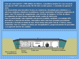 Com um custo total de 1.500 milhões de dólares, o grandioso projeto teve sua execução  iniciada em 1991 com um acordo 50/50 entre os dois paises, e concluído em apenas 9 anos.  Foi desenvolvida uma inovadora técnica na construção, desenhada para minimizar a s adversas condições climáticas escandinavas. Foram construídos 20 imensos segmentos de túnel, com 176 metros de comprimento, com 38,65m. de largura e 8,55m. de altura . Os segmentos de túnel foram rebocados desde o pátio de fabricação.  Uma vez posicionado cada segmento com precisa exatidão, mediante a tecnologia GPS, procedia-se a imersão do mesmo, colocando-o sobre uma base granular previamente preparada e nivelada no fundo do mar. Desta forma uma parte reta de 3.520 m. estava construída. Uma vez vedadas as juntas por mergulhadores, progressivamente foi procedida a secagem do interior do conduto. clique 