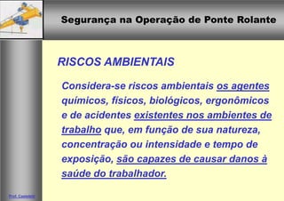 Segurança na Operação de Ponte Rolante
Segurança na Operação de Ponte Rolante
Prof. Casteletti
RISCOS AMBIENTAIS
Considera-se riscos ambientais os agentes
químicos, físicos, biológicos, ergonômicos
e de acidentes existentes nos ambientes de
trabalho que, em função de sua natureza,
concentração ou intensidade e tempo de
exposição, são capazes de causar danos à
saúde do trabalhador.
 