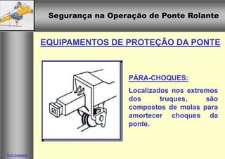 Segurança na Operação de Ponte Rolante
Segurança na Operação de Ponte Rolante
Prof. Casteletti
EQUIPAMENTOS DE PROTEÇÃO DA PONTE
PÁRA-CHOQUES:
Localizados nos extremos
dos truques, são
compostos de molas para
amortecer choques da
ponte.
 