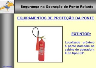 Segurança na Operação de Ponte Rolante
Segurança na Operação de Ponte Rolante
Prof. Casteletti
EQUIPAMENTOS DE PROTEÇÃO DA PONTE
Localizado próximo
à ponte (também na
cabine do operador).
É do tipo CO².
EXTINTOR:
 