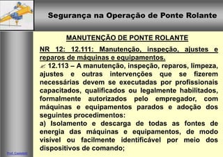 Segurança na Operação de Ponte Rolante
Segurança na Operação de Ponte Rolante
Prof. Casteletti
MANUTENÇÃO DE PONTE ROLANTE
NR 12: 12.111: Manutenção, inspeção, ajustes e
reparos de máquinas e equipamentos.
 12.113 – A manutenção, inspeção, reparos, limpeza,
ajustes e outras intervenções que se fizerem
necessárias devem se executadas por profissionais
capacitados, qualificados ou legalmente habilitados,
formalmente autorizados pelo empregador, com
máquinas e equipamentos parados e adoção dos
seguintes procedimentos:
a) Isolamento e descarga de todas as fontes de
energia das máquinas e equipamentos, de modo
visível ou facilmente identificável por meio dos
dispositivos de comando;
 