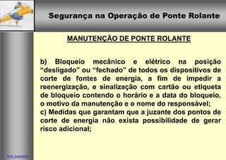 Segurança na Operação de Ponte Rolante
Segurança na Operação de Ponte Rolante
Prof. Casteletti
MANUTENÇÃO DE PONTE ROLANTE
b) Bloqueio mecânico e elétrico na posição
“desligado” ou “fechado” de todos os dispositivos de
corte de fontes de energia, a fim de impedir a
reenergização, e sinalização com cartão ou etiqueta
de bloqueio contendo o horário e a data do bloqueio,
o motivo da manutenção e o nome do responsável;
c) Medidas que garantam que a juzante dos pontos de
corte de energia não exista possibilidade de gerar
risco adicional;
 