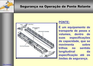 Segurança na Operação de Ponte RolanteSegurança na Operação de Ponte Rolante
Prof. Casteletti
PONTE:
É um equipamento de
transporte de pesos e
volumes, dentro de
suas especificações
de capacidade, que se
movimenta sobre
trilhos no sentido
longitudinal da
especificação até os
limites de segurança.
 