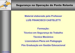 Segurança na Operação de Ponte RolanteSegurança na Operação de Ponte Rolante
Prof. Casteletti
Material elaborado pelo Professor
LUÍS FRANCISCO CASTELETTI
Formação:
Técnico em Segurança do Trabalho
Técnico Mecânico
Licenciatura Plena em Pedagogia
Pós Graduação em Gestão Educacional
 