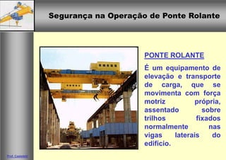 Segurança na Operação de Ponte RolanteSegurança na Operação de Ponte Rolante
Prof. Casteletti
PONTE ROLANTE
É um equipamento de
elevação e transporte
de carga, que se
movimenta com força
motriz própria,
assentado sobre
trilhos fixados
normalmente nas
vigas laterais do
edifício.
 