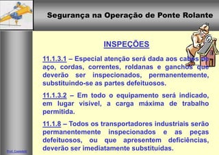 Segurança na Operação de Ponte RolanteSegurança na Operação de Ponte Rolante
Prof. Casteletti
INSPEÇÕES
11.1.3.1 – Especial atenção será dada aos cabos de
aço, cordas, correntes, roldanas e ganchos que
deverão ser inspecionados, permanentemente,
substituindo-se as partes defeituosos.
11.1.3.2 – Em todo o equipamento será indicado,
em lugar visível, a carga máxima de trabalho
permitida.
11.1.8 – Todos os transportadores industriais serão
permanentemente inspecionados e as peças
defeituosos, ou que apresentem deficiências,
deverão ser imediatamente substituídas.
 