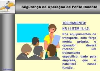 Segurança na Operação de Ponte RolanteSegurança na Operação de Ponte Rolante
Prof. Casteletti
TREINAMENTO:
NR 11 ITEM 11.1.5:
Nos equipamentos de
transporte, com força
motriz própria, o
operador deverá
receber um
treinamento
específico, dado pela
empresa, que o
habilitará nessa
função.
 