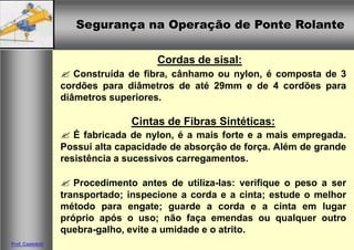 Segurança na Operação de Ponte RolanteSegurança na Operação de Ponte Rolante
Prof. Casteletti
Cordas de sisal:
Construída de fibra, cânhamo ou nylon, é composta de 3
cordões para diâmetros de até 29mm e de 4 cordões para
diâmetros superiores.
Cintas de Fibras Sintéticas:
É fabricada de nylon, é a mais forte e a mais empregada.
Possui alta capacidade de absorção de força. Além de grande
resistência a sucessivos carregamentos.
Procedimento antes de utiliza-las: verifique o peso a ser
transportado; inspecione a corda e a cinta; estude o melhor
método para engate; guarde a corda e a cinta em lugar
próprio após o uso; não faça emendas ou qualquer outro
quebra-galho, evite a umidade e o atrito.
 
