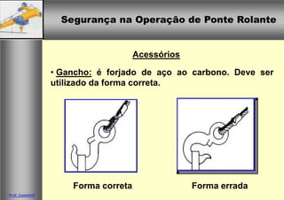 Segurança na Operação de Ponte RolanteSegurança na Operação de Ponte Rolante
Prof. Casteletti
Acessórios
• Gancho: é forjado de aço ao carbono. Deve ser
utilizado da forma correta.
Forma erradaForma correta
 