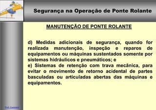 Segurança na Operação de Ponte RolanteSegurança na Operação de Ponte Rolante
Prof. Casteletti
MANUTENÇÃO DE PONTE ROLANTE
d) Medidas adicionais de segurança, quando for
realizada manutenção, inspeção e reparos de
equipamentos ou máquinas sustentados somente por
sistemas hidráulicos e pneumáticos; e
e) Sistemas de retenção com trava mecânica, para
evitar o movimento de retorno acidental de partes
basculadas ou articuladas abertas das máquinas e
equipamentos.
 