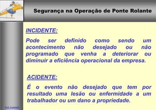 Segurança na Operação de Ponte RolanteSegurança na Operação de Ponte Rolante
Prof. Casteletti
INCIDENTE:
Pode ser definido como sendo um
acontecimento não desejado ou não
programado que venha a deteriorar ou
diminuir a eficiência operacional da empresa.
ACIDENTE:
É o evento não desejado que tem por
resultado uma lesão ou enfermidade a um
trabalhador ou um dano a propriedade.
 