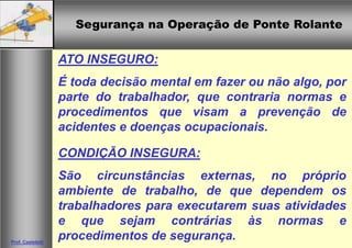 Segurança na Operação de Ponte RolanteSegurança na Operação de Ponte Rolante
Prof. Casteletti
ATO INSEGURO:
É toda decisão mental em fazer ou não algo, por
parte do trabalhador, que contraria normas e
procedimentos que visam a prevenção de
acidentes e doenças ocupacionais.
CONDIÇÃO INSEGURA:
São circunstâncias externas, no próprio
ambiente de trabalho, de que dependem os
trabalhadores para executarem suas atividades
e que sejam contrárias às normas e
procedimentos de segurança.
 