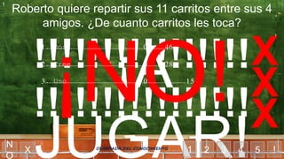 ¡A
JUGAR!
!!!!!!!!!!!!!!!!
!!!!!!!!!!!!!!!!
Roberto quiere repartir sus 11 carritos entre sus 4
amigos. ¿De cuanto carritos les toca?
1 2 3 4 5X
X
X
X
!
1
N
O
OLIMPIADA DEL CONOCIMIENTO
1……………………………………………………………0
2……………………………………………………………0
3……………………………………………………………0
1. Dos ……………………………………46
2. Tree ……………………………………28
3. Uno ……………………………………15
 