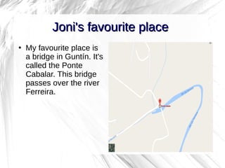 2
Joni's favourite placeJoni's favourite place
●
My favourite place is
a bridge in Guntín. It's
called the Ponte
Cabalar. This bridge
passes over the river
Ferreira.
 