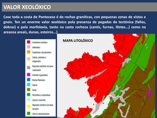 VALOR XEOLÓXICO
Case toda a costa de Ponteceso é de rochas graníticas, con pequenas zonas de xistos e
gneis. Ten un enorme valor xeolóxico pola presenza de pegadas da tectónica (fallas,
dobras) e pola morfoloxía, tanto na costa rochosa (cantís, furnas, illotes...) como na
areaosa areais, dunas, esteiros...)
MAPA LITOLÓXICO
 