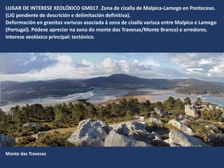 LUGAR DE INTERESE XEOLÓXICO GM017. Zona de cizalla de Malpica-Lamego en Ponteceso.
(LIG pendente de descrición e delimitación definitiva).
Deformación en granitos variscos asociada á zona de cizalla varisca entre Malpica e Lamego
(Portugal). Pódese apreciar na zona do monte das Travesas/Monte Branco) e arredores.
Interese xeolóxico principal: tectónico.
Monte das Travesas
 