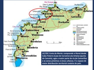 LIC/ZEC Costa da Morte: comprende o litoral desde
Cabo Fisterra (Laxe de Corveiro) ata Arteixo (punta
da Cancela), agás a maior parte da ría de Camariñas
e as zonas próximas á áreas urbanas. É o espazo de
maior distribución territorial costeira do país.
 