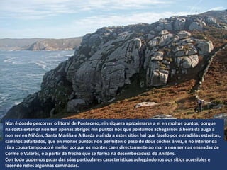 Non é doado percorrer o litoral de Ponteceso, nin siquera aproximarse a el en moitos puntos, porque
na costa exterior non ten apenas abrigos nin puntos nos que poidamos achegarnos á beira da auga a
non ser en Niñóns, Santa Mariña e A Barda e aínda a estes sitios hai que facelo por estradiñas estreitas,
camiños asfaltados, que en moitos puntos non permiten o paso de dous coches á vez, e no interior da
ría a cousa tampouco é mellor porque os montes caen directamente ao mar a non ser nas enseadas de
Corme e Valarés, e a partir da frecha que se forma na desembocadura do Anllóns.
Con todo podemos gozar das súas particulares características achegándonos aos sitios accesibles e
facendo neles algunhas camiñadas.
 