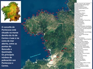 O concello de
Ponteceso está
situado na marxe
dereita da ría de
Corme e Laxe e na
costa de mar
aberto, entre as
puntas do
Roncudo e
Queimada.
Os principais
núcleos de
poboación son
Ponteceso e
Corme.
 