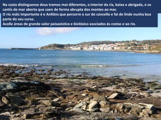 Na costa distínguense dous tramos moi diferentes, o interior da ría, baixa e abrigada, e os
cantís de mar aberto que caen de forma abrupta dos montes ao mar.
O río máis importante é o Anllóns que percorre o sur do concello e fai de linde nunha boa
parte do seu curso.
Acolle áreas de grande valor paisaxístico e biolóxico asociados ás costas e ao río.
 