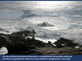 Un dos principais atractivos do Roncudo é a contemplación das grandes ondas que
escachan nas paredes dos cantís. As cruces recordan o perigosa que é esta costa.
 