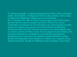 O comércio progredia , as fábricas populavam por todo o bairro oriental da 
cidade, dito brasileiro. O tráfego para Gaia e Lisboa crescia a olhos vistos, 
e a bela Ponte Pênsil não chegava para as encomendas. 
Em 11 de Agosto de 1880, foi aberto concurso para a nova ponte, após o 
governo não ter aceite um projecto da firma G. Eiffel et Cie. que só 
contemplava um tabuleiro ao nível da ribeira, com sector levadiço na parte 
central. Um projecto que mereceu um Grande Prémio na Exposição 
Universal de Paris de 1878, mas não servia para uma eficaz ligação entre 
os núcleos urbanos do Porto e Gaia. Por isso aquele concurso impôs como 
premissa necessária à concepção de uma ponte de dois tabuleiros. 
Apresentaram-se numerosos concorrentes: Société de Braine Leconte, 
Société des Batignolles (duas soluções), G. Eiffel et Cie., Auguste LeCoq. 
Andrew Handyside, Société de Willebroek (duas soluções) e John Wixon. 
 