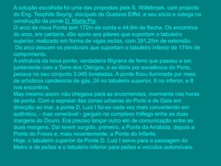 A solução escolhida foi uma das propostas pela S. Willebroek, com projecto 
do Eng. Teophile Seyrig, discípulo de Gustave Eiffel, e seu sócio e colega na 
construção da ponte D. Maria Pia. 
O arco da nova Ponte tem 172m de corda e 44,6m de flecha. Os encontros 
do arco, em cantaria, dão apoio aos pilares que suportam o tabuleiro 
superior, realizado em forma de vigas rectas, com 391,25m de extensão. 
Do arco descem os pendurais que suportam o tabuleiro inferior de 174m de 
comprimento. 
A estrutura da nova ponte, verdadeira filigrana de ferro que passou a ser, 
juntamente com a Torre dos Clérigos, o ex-libris por excelência do Porto, 
pesava no seu conjunto 3.045 toneladas. A ponte ficou iluminada por meio 
de artísticos candeeiros de gás, 24 no tabuleiro superior, 8 no inferior, e 8 
nos encontros. 
Mas mesmo assim não chegava para as encomendas, mormente nas horas 
de ponta. Com o espraiar das zonas urbanas do Porto e de Gaia em 
direcção ao mar, a ponte D. Luiz I foi-se cada vez mais convertendo em 
autêntico, - mas venerável - gargalo no complexo tráfego entre as duas 
margens do Douro. Era preciso lançar outro elo de comunicação entre as 
duas margens. Daí terem surgido, primeiro, a Ponte da Arrábida, depois a 
Ponte do Freixo e, mais recentemente, a Ponte do Infante. 
Hoje, o tabuleiro superior da Ponte D. Luiz I serve para a passagem do 
Metro e de peões e o tabuleiro inferior para peões e veículos automóveis. 
 