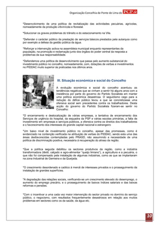 Organização Concelhia de Ponte de Lima do


*Desenvolvimento de uma política de revitalização das actividades pecuárias, agrícolas,
nomeadamente da produção vitivinícola e florestal.

*Solucionar os graves problemas do trânsito e do estacionamento na Vila.

*Defender o carácter público da prestação de serviços básicos prestados pela autarquia como
por exemplo a defesa da gestão pública da água.

*Reforçar a intervenção activa na assembleia municipal enquanto representantes da
população, na promoção e reclamação junto dos órgãos do poder central da resposta a
problemas da sua responsabilidade.

*Defendemos uma política de desenvolvimento que passa pelo aumento substancial do
investimento público no concelho, nomeadamente, com, dotações de verbas e investimentos
no PIDDAC muito superior às praticadas nos últimos anos.



                             III. Situação económica e social do Concelho

                            A evolução económica e social do concelho acentuou as
                            tendências negativas que se vinham a sentir há alguns anos com a
                            insistência por parte do governo do Partido Socialista em manter
                            uma política económica desastrosa. O seguidismo cego para a
                            redução do défice público levou a que se concretizasse uma
                            ofensiva social sem precedentes contra os trabalhadores. Desta
                            acção do governo do Partido Socialista fizeram-se sentir no
                            Concelho:

*O encerramento e deslocalização de várias empresas, a tentativa de encerramento dos
Serviços de urgência do hospital, da esquadra da PSP e várias escolas primárias, a falta de
investimento em empresas e serviços públicos, a ofensiva contra os direitos dos trabalhadores
e o favorecimento dos interesses do grande capital nacional e estrangeiro

*Um baixo nível de investimento público no concelho, apesar das promessas, como é
evidenciado na contenção verificada na atribuição de verbas do PIDDAC, sendo esta uma das
áreas desfavorecidas contempladas pelo PRASD, não assumindo a necessidade de uma
política de discriminação positiva, necessária á recuperação do atraso da região.


*Que a política seguida debilitou os sectores produtivos da região, como a indústria
transformadora (têxtil, calçado e agro-alimentar “queijo limiano”), a agricultura e a pecuária, o
que não foi compensado pela instalação de algumas indústrias, como as que se implantaram
na zona Industrial de Gemieira e da Queijada.


*O crescimento desordenado e caótico à mercê de interesses privados e o prosseguimento da
instalação de grandes superfícies.


*A degradação das relações sociais, verificando-se um crescimento elevado do desemprego, o
aumento do emprego precário, e o prosseguimento de baixos índices salariais e das baixas
reformas e pensões.


*Com o incentivar a uma cada vez maior intervenção do sector privado no domínio do serviço
público, o negocismo, com resultados frequentemente desastrosos em relação aos muitos
problemas em sectores como os da saúde, da água etc.




                                                                                                    10
 