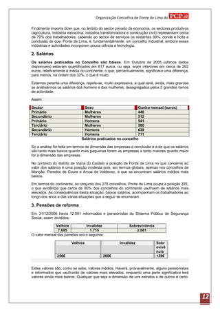 Organização Concelhia de Ponte de Lima do

Finalmente importa dizer que, no âmbito do sector privado da economia, os sectores produtivos
(agricultura, indústria extractiva, indústria transformadora e construção civil) representam cerca
de 70% dos trabalhadores, cabendo ao sector de serviços os restantes 30%, donde é lícita a
conclusão de que, Ponte de Lima, é, fundamentalmente, um concelho industrial, embora essas
indústrias e actividades incorporem pouca ciência e tecnologia.

2. Salários
Os salários praticados no Concelho são baixos. Em Outubro de 2005 (últimos dados
disponíveis) estavam quantificados em 617 euros, ou seja, eram inferiores em cerca de 292
euros, relativamente á média do continente, o que, percentualmente, significava uma diferença,
para menos, na ordem dos 32%, o que é muito.

Estamos perante uma diferença, repete-se, muito expressiva, a qual será, ainda, mais gravosa
se analisarmos os salários dos homens e das mulheres, desagregados pelos 3 grandes ramos
de actividade.

Assim:

Sector                          Sexo                          Ganho mensal (euros)
Primário                        Mulheres                      440
Secundário                      Mulheres                      512
Primário                        Homens                        541
Terciário                       Mulheres                      580
Secundário                      Homens                        639
Terciário                       Homens                        711
                               Salários praticados no concelho

Se a análise for feita em termos de dimensão das empresas a conclusão é a de que os salários
são tanto mais baixos quanto mais pequenas forem as empresas e tanto maiores quanto maior
for a dimensão das empresas.

No contexto do distrito de Viana do Castelo a posição de Ponte de Lima no que concerne ao
valor dos salários é uma posição modesta pois, em termos globais, apenas nos concelhos de
Monção, Paredes de Coura e Arcos de Valdevez, é que se encontram salários médios mais
baixos.

Em termos do continente, no conjunto dos 278 concelhos, Ponte de Lima ocupa a posição 222,
o que evidência que cerca de 80% dos concelhos do continente usufruem de salários mais
elevados. As consequências desta situação, baixos salários, acompanham os trabalhadores ao
longo dos anos e das várias situações que a seguir se enumeram.

3. Pensões de reforma
Em 31/12/2006 havia 12.091 reformados e pensionistas do Sistema Público de Segurança
Social, assim divididos:

              Velhice          Invalidez                    Sobrevivência
               7.695              1.715                         2.681
O valor mensal das pensões era o seguinte:

                        Velhice                        Invalidez             Sobr
                                                                             evivê
                                                                             ncia
               256€                         260€                             139€


Estes valores são, como se sabe, valores médios. Haverá, provavelmente, alguns pensionistas
e reformados que usufruirão de valores mais elevados, enquanto uma parte significativa terá
valores ainda mais baixos. Qualquer que seja a dimensão de uns estratos e de outros é certo:




                                                                                                     12
 