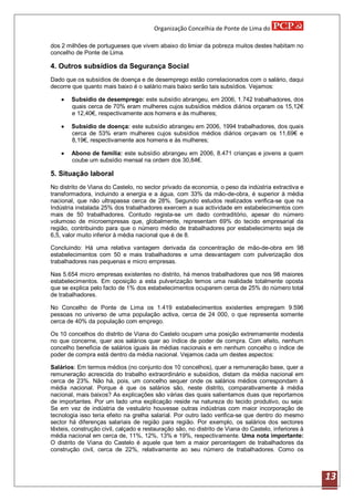 Organização Concelhia de Ponte de Lima do

dos 2 milhões de portugueses que vivem abaixo do limiar da pobreza muitos destes habitam no
concelho de Ponte de Lima.

4. Outros subsídios da Segurança Social
Dado que os subsídios de doença e de desemprego estão correlacionados com o salário, daqui
decorre que quanto mais baixo é o salário mais baixo serão tais subsídios. Vejamos:

       Subsídio de desemprego: este subsídio abrangeu, em 2006, 1.742 trabalhadores, dos
        quais cerca de 70% eram mulheres cujos subsídios médios diários orçaram os 15,12€
        e 12,40€, respectivamente aos homens e às mulheres;

       Subsídio de doença: este subsídio abrangeu em 2006, 1994 trabalhadores, dos quais
        cerca de 53% eram mulheres cujos subsídios médios diários orçavam os 11,69€ e
        8,19€, respectivamente aos homens e às mulheres;

       Abono de família: este subsídio abrangeu em 2006, 8.471 crianças e jovens a quem
        coube um subsídio mensal na ordem dos 30,84€.

5. Situação laboral
No distrito de Viana do Castelo, no sector privado da economia, o peso da indústria extractiva e
transformadora, incluindo a energia e a água, com 33% da mão-de-obra, é superior à média
nacional, que não ultrapassa cerca de 28%. Segundo estudos realizados verifica-se que na
Indústria instalada 25% dos trabalhadores exercem a sua actividade em estabelecimentos com
mais de 50 trabalhadores. Contudo regista-se um dado contraditório, apesar do número
volumoso de microempresas que, globalmente, representam 69% do tecido empresarial da
região, contribuindo para que o número médio de trabalhadores por estabelecimento seja de
6,5, valor muito inferior à média nacional que é de 8.

Concluindo: Há uma relativa vantagem derivada da concentração de mão-de-obra em 98
estabelecimentos com 50 e mais trabalhadores e uma desvantagem com pulverização dos
trabalhadores nas pequenas e micro empresas.

Nas 5.654 micro empresas existentes no distrito, há menos trabalhadores que nos 98 maiores
estabelecimentos. Em oposição a esta pulverização temos uma realidade totalmente oposta
que se explica pelo facto de 1% dos estabelecimentos ocuparem cerca de 25% do número total
de trabalhadores.

No Concelho de Ponte de Lima os 1.419 estabelecimentos existentes empregam 9.596
pessoas no universo de uma população activa, cerca de 24 000, o que representa somente
cerca de 40% da população com emprego.

Os 10 concelhos do distrito de Viana do Castelo ocupam uma posição extremamente modesta
no que concerne, quer aos salários quer ao índice de poder de compra. Com efeito, nenhum
concelho beneficia de salários iguais às médias nacionais e em nenhum concelho o índice de
poder de compra está dentro da média nacional. Vejamos cada um destes aspectos:

Salários: Em termos médios (no conjunto dos 10 concelhos), quer a remuneração base, quer a
remuneração acrescida do trabalho extraordinário e subsídios, distam da média nacional em
cerca de 23%. Não há, pois, um concelho sequer onde os salários médios correspondam à
média nacional. Porque é que os salários são, neste distrito, comparativamente à média
nacional, mais baixos? As explicações são várias das quais salientamos duas que reportamos
de importantes. Por um lado uma explicação reside na natureza do tecido produtivo, ou seja:
Se em vez de indústria de vestuário houvesse outras indústrias com maior incorporação de
tecnologia isso teria efeito na grelha salarial. Por outro lado verifica-se que dentro do mesmo
sector há diferenças salariais de região para região. Por exemplo, os salários dos sectores
têxteis, construção civil, calçado e restauração são, no distrito de Viana do Castelo, inferiores à
média nacional em cerca de, 11%, 12%, 13% e 19%, respectivamente. Uma nota importante:
O distrito de Viana do Castelo é aquele que tem a maior percentagem de trabalhadores da
construção civil, cerca de 22%, relativamente ao seu número de trabalhadores. Como os



                                                                                                      13
 
