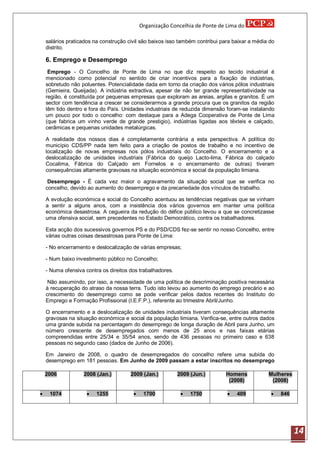 Organização Concelhia de Ponte de Lima do

    salários praticados na construção civil são baixos isso também contribui para baixar a média do
    distrito.

    6. Emprego e Desemprego
     Emprego - O Concelho de Ponte de Lima no que diz respeito ao tecido industrial é
    mencionado como potencial no sentido de criar incentivos para a fixação de indústrias,
    sobretudo não poluentes. Potencialidade dada em torno da criação dos vários pólos industriais
    (Gemieira, Queijada). A indústria extractiva, apesar de não ter grande representatividade na
    região, é constituída por pequenas empresas que exploram as areias, argilas e granitos. É um
    sector com tendência a crescer se considerarmos a grande procura que os granitos da região
    têm tido dentro e fora do País. Unidades industriais de reduzida dimensão foram-se instalando
    um pouco por todo o concelho: com destaque para a Adega Cooperativa de Ponte de Lima
    (que fabrica um vinho verde de grande prestigio), indústrias ligadas aos têxteis e calçado,
    cerâmicas e pequenas unidades metalúrgicas.

    A realidade dos nossos dias é completamente contrária a esta perspectiva. A política do
    município CDS/PP nada tem feito para a criação de postos de trabalho e no incentivo de
    localização de novas empresas nos pólos industriais do Concelho. O encerramento e a
    deslocalização de unidades industriais (Fábrica do queijo Lacto-lima, Fábrica do calçado
    Cocalima, Fábrica do Calçado em Fornelos e o encerramento de outras) tiveram
    consequências altamente gravosas na situação económica e social da população limiana.

     Desemprego - É cada vez maior o agravamento da situação social que se verifica no
    concelho, devido ao aumento do desemprego e da precariedade dos vínculos de trabalho.

    A evolução económica e social do Concelho acentuou as tendências negativas que se vinham
    a sentir a alguns anos, com a insistência dos vários governos em manter uma política
    económica desastrosa. A cegueira da redução do défice público levou a que se concretizasse
    uma ofensiva social, sem precedentes no Estado Democrático, contra os trabalhadores.

    Esta acção dos sucessivos governos PS e do PSD/CDS fez-se sentir no nosso Concelho, entre
    várias outras coisas desastrosas para Ponte de Lima:

    - No encerramento e deslocalização de várias empresas;

    - Num baixo investimento público no Concelho;

    - Numa ofensiva contra os direitos dos trabalhadores.

     Não assumindo, por isso, a necessidade de uma política de descriminação positiva necessária
    à recuperação do atraso da nossa terra. Tudo isto levou ao aumento do emprego precário e ao
    crescimento do desemprego como se pode verificar pelos dados recentes do Instituto do
    Emprego e Formação Profissional (I.E.F.P.), referente ao trimestre Abril/Junho.

    O encerramento e a deslocalização de unidades industriais tiveram consequências altamente
    gravosas na situação económica e social da população limiana. Verifica-se, entre outros dados
    uma grande subida na percentagem do desemprego de longa duração de Abril para Junho, um
    número crescente de desempregados com menos de 25 anos e nas faixas etárias
    compreendidas entre 25/34 e 35/54 anos, sendo de 436 pessoas no primeiro caso e 638
    pessoas no segundo caso (dados de Junho de 2006).

    Em Janeiro de 2008, o quadro de desempregados do concelho refere uma subida do
    desemprego em 181 pessoas. Em Junho de 2009 passam a estar inscritos no desemprego

    2006           2008 (Jan.)         2009 (Jan.)          2009 (Jun.)       Homens            Mulheres
                                                                               (2008)            (2008)

    1074               1255               1700               1750             409               846




                                                                                                            14
 