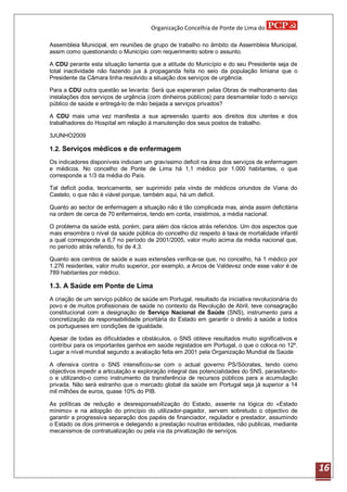 Organização Concelhia de Ponte de Lima do

Assembleia Municipal, em reuniões de grupo de trabalho no âmbito da Assembleia Municipal,
assim como questionando o Município com requerimento sobre o assunto.

A CDU perante esta situação lamenta que a atitude do Município e do seu Presidente seja de
total inactividade não fazendo jus à propaganda feita no seio da população limiana que o
Presidente da Câmara tinha resolvido a situação dos serviços de urgência.

Para a CDU outra questão se levanta: Será que esperaram pelas Obras de melhoramento das
instalações dos serviços de urgência (com dinheiros públicos) para desmantelar todo o serviço
público de saúde e entregá-lo de mão beijada a serviços privados?

A CDU mais uma vez manifesta a sua apreensão quanto aos direitos dos utentes e dos
trabalhadores do Hospital em relação á manutenção dos seus postos de trabalho.

3JUNHO2009

1.2. Serviços médicos e de enfermagem

Os indicadores disponíveis indiciam um gravíssimo deficit na área dos serviços de enfermagem
e médicos. No concelho de Ponte de Lima há 1,1 médico por 1.000 habitantes, o que
corresponde a 1/3 da média do País.

Tal deficit podia, teoricamente, ser suprimido pela vinda de médicos oriundos de Viana do
Castelo, o que não é viável porque, também aqui, há um deficit.

Quanto ao sector de enfermagem a situação não é tão complicada mas, ainda assim deficitária
na ordem de cerca de 70 enfermeiros, tendo em conta, insistimos, a média nacional.

O problema da saúde está, porém, para além dos rácios atrás referidos. Um dos aspectos que
mais ensombra o nível da saúde pública do concelho diz respeito á taxa de mortalidade infantil
a qual corresponde a 6,7 no período de 2001/2005, valor muito acima da média nacional que,
no período atrás referido, foi de 4,3.

Quanto aos centros de saúde e suas extensões verifica-se que, no concelho, há 1 médico por
1.276 residentes, valor muito superior, por exemplo, a Arcos de Valdevez onde esse valor é de
789 habitantes por médico.

1.3. A Saúde em Ponte de Lima
A criação de um serviço público de saúde em Portugal, resultado da iniciativa revolucionária do
povo e de muitos profissionais de saúde no contexto da Revolução de Abril, teve consagração
constitucional com a designação de Serviço Nacional de Saúde (SNS), instrumento para a
concretização da responsabilidade prioritária do Estado em garantir o direito à saúde a todos
os portugueses em condições de igualdade.

Apesar de todas as dificuldades e obstáculos, o SNS obteve resultados muito significativos e
contribui para os importantes ganhos em saúde registados em Portugal, o que o coloca no 12º.
Lugar a nível mundial segundo a avaliação feita em 2001 pela Organização Mundial de Saúde

A ofensiva contra o SNS intensificou-se com o actual governo PS/Sócrates, tendo como
objectivos impedir a articulação e exploração integral das potencialidades do SNS, parasitando-
o e utilizando-o como instrumento da transferência de recursos públicos para a acumulação
privada. Não será estranho que o mercado global da saúde em Portugal seja já superior a 14
mil milhões de euros, quase 10% do PIB.

As políticas de redução e desresponsabilização do Estado, assente na lógica do «Estado
mínimo» e na adopção do princípio do utilizador-pagador, servem sobretudo o objectivo de
garantir a progressiva separação dos papéis de financiador, regulador e prestador, assumindo
o Estado os dois primeiros e delegando a prestação noutras entidades, não publicas, mediante
mecanismos de contratualização ou pela via da privatização de serviços.




                                                                                                  16
 