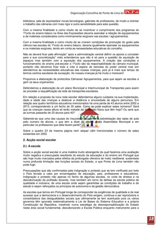 Organização Concelhia de Ponte de Lima do

biblioteca, sala de expressões/ novas tecnologias, gabinete de professores, de modo a orientar
o trabalho das câmaras com mais rigor e outra sensibilidade para esta questão.

Com a mesma finalidade e como intuito de se incentivar o cumprimento dos programas do
1ºciclo do ensino básico na Área das Expressões deveria assinalar a relação de equipamentos
e de materiais considerados como minimamente exigíveis nas escolas / agrupamentos.

Com a mesma finalidade e como intuito de se criarem condições de promoção do gosto pela
ciência nas escolas do 1ºciclo do ensino básico, deveria igualmente assinalar os equipamentos
e os materiais exigíveis, tendo em conta as necessidades educativas do concelho.

Não se deverá ficar pela afirmação” após a administração central definir os apoios a conceder
para a sua concretização” nisto entendemos que não é só para a questão da aquisição de
espaços mas também com a aquisição dos equipamentos. A criação das condições e
funcionamento do ensino pré-escolar e 1ºciclo são da responsabilidade da câmara municipal,
portanto não devemos ficar toda a vida à espera de esmolas do poder central mas sim
atendermos às necessidades educativas das nossas crianças, pois já é mais que tempo de
termos centros escolares de excepção. As nossas crianças já há muito o merecem!

Propomos a elaboração de protocolos Câmaras/ Agrupamentos, para que sejam as escolas a
gerir os seus orçamentos.

Defendemos a elaboração de um plano Municipal e Intermunicipal de Transportes para assim
se proceder a requalificação da rede de transportes escolares.

Em relação a proposta da nova rede escolar defendemos alguns cuidados na sua implantação,
dada a idade das crianças a deslocar a distância e sinuosidade de alguns percursos. Em
relação aos quatro territórios educativos mencionados há uma perda de 43 alunos entre 2002 a
2013, correspondendo a um fecho de 35 salas. Como se pode explicar estes números? Será
que as crianças nessa altura só terão metade da dimensão física que têm hoje? Ou será que
as turmas passarão de 25 alunos para 40?

Sabendo-se que uma das causas do insucesso escolar éé a sobrelotação das salas de aula
pelo numero de alunos, o que tem a dizer os eleitos desta Assembleia Municipal e em
particular os professores que dela fazem parte?

Sobre o quadro 23 da mesma página nem sequer vêm mencionadas o número de salas
existentes em 2002.

2. Acção social escolar

2.l. A escola
Sobre a acção social escolar é uma matéria muito abrangente da qual fazemos uma avaliação
muito negativa e preocupada resultante do estudo da educação e do ensino em Portugal que
são hoje muito marcados pelos efeitos da prolongada ofensiva de matiz neoliberal, sustentada
numa profunda limitação das funções sociais do Estado, a que Ponte de Lima também não
pode fugir.

Preocupações que são confirmadas pela indignação e protesto que se tem verificado por todo
o País levada a cabo por encarregados de educação, pais, professores e educadores.
Indignação e protesto não apenas no fecho de algumas escolas, no corte de direitos e na
desvalorização da profissão docente, mas também em torno da defesa da escola pública de
qualidade e inclusiva, de uma escola onde sejam garantidas as condições de trabalho e de
estudo e sejam reforçados os princípios de autonomia e da gestão democrática.

As escolas que temos em Portugal longe de corresponder às exigências de qualidade e de real
sucesso que a democracia e o desenvolvimento do País exigem, continua a ser reprodutora e
consolidadora das desigualdades sociais que ultimamente se tem acentuado pois os vários
governos têm ignorado sistematicamente a Lei de Bases do Sistema Educativo e a própria
Constituição da República, insistindo numa estratégia de desresponsabilização do Estado
nesta área social fundamental, desvalorizando a Escola Pública enquanto instrumento para a



                                                                                                 18
 