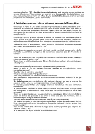 Organização Concelhia de Ponte de Lima do

A estrutura local do PCP – Partido Comunista Português será coerente com as posições que
sempre defendemos. Pelos meios ao seu alcance, junto da população, dos trabalhadores e no
plano institucional, iremos intervir em defesa de uma Gestão Pública da Água, e vamos opor-nos à
privatização dos sistemas de Águas e Saneamento.


4. Eventual passagem da rede em baixa para as águas do Minho e Lima
O município de Ponte de Lima ao ter assinado um protocolo através do seu Presidente, com o
Presidente do Conselho de Administração das Águas do Minho e Lima, no dia 5 de Junho de
2006, em que se prevê a passagem da rede em baixa do Município para aquela Empresa, fez
um mau serviço ao município e a toda a população ao alienar um património importante do
nosso Concelho.

O município CDS/PP de Ponte de Lima ao assinar um protocolo com a Empresa Águas do
Minho e Lima e ao não submeter todos os acordos e protocolos entretanto celebrados á
ratificação da Assembleia Municipal, deve a todos os munícipes os seguintes esclarecimentos:

*Desde que data o Sr. Presidente da Câmara assumiu o compromisso de transferir a rede em
baixa para a empresa Águas do Minho e Lima?

*Tratando-se dum assunto com grande relevância na vida municipal, porque motivo não foi,
informada a Assembleia Municipal de tal compromisso assumido pelo Sr. Presidente da
Câmara?

*Quais são as vantagens para o município decorrentes da transferência da rede em baixa para
a empresa Águas do Minho e Lima?
*Quais foram os critérios seguidos pela Câmara Municipal que justificam a transferência para
esta empresa?

*Será que a empresa Águas do Cávado, cujo sistema está ligado ao das
Águas do Minho e Lima não oferecem melhores condições ao município Limiano, numa
eventual transferência?
*Qual é o valor do património a transferir?
*Trata-se duma concessão? Por quantos anos?
*Que bens patrimoniais vão ser objectivamente transferidos?
*Esta transferência engloba também recursos humanos? Que recursos humanos? E em que
condições?
*Os trabalhadores que, eventualmente, não pretendam transferir-se, para a empresa das
Águas do Minho e Lima vão ser integrados onde e em que condições?
*A empresa Águas do Minho e Lima vai pagar uma renda mensal/anual pelos bens patrimoniais
transferidos?
*A verificar-se esta transferência qual é o valor do encaixe anual da Câmara Municipal, tendo
em consideração o pagamento da renda pelos bens patrimoniais transferidos, isto é, pela
concessão?
*Quais são as garantias de que o serviço actualmente prestado pela Câmara Municipal não vai
piorar em termos de qualidade e ou tornar-se mais caro para os munícipes, após a
transferência para as Águas do Minho e Lima?
*Qual é o plano de investimentos apresentado pelas Águas do Minho e Lima?
*No final da concessão os bens patrimoniais resultantes da exploração das Águas do Minho e
Lima e inerentes investimentos efectuados, no decurso da exploração revertem a custo zero,
para o município?
*Que tipo de controlo terá a Câmara Municipal sobre o serviço prestado pela empresa das
Águas do Minho e Lima?
*E se a empresa das Águas do Minho e Lima for privatizada?




                                                                                                   24
 