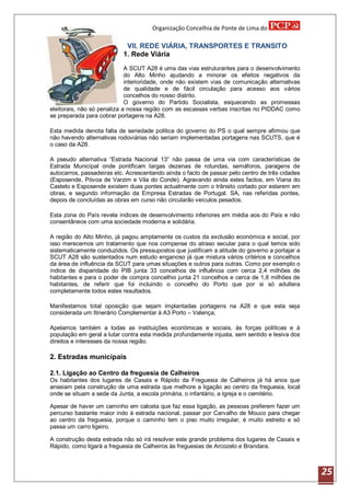 Organização Concelhia de Ponte de Lima do

                            VII. REDE VIÁRIA, TRANSPORTES E TRANSITO
                           1. Rede Viária
                             A SCUT A28 é uma das vias estruturantes para o desenvolvimento
                             do Alto Minho ajudando a minorar os efeitos negativos da
                             interioridade, onde não existem vias de comunicação alternativas
                             de qualidade e de fácil circulação para acesso aos vários
                             concelhos do nosso distrito.
                             O governo do Partido Socialista, esquecendo as promessas
eleitorais, não só penaliza a nossa região com as escassas verbas inscritas no PIDDAC como
se preparada para cobrar portagens na A28.

Esta medida denota falta de seriedade politica do governo do PS o qual sempre afirmou que
não havendo alternativas rodoviárias não seriam implementadas portagens nas SCUTS, que é
o caso da A28.

A pseudo alternativa “Estrada Nacional 13” não passa de uma via com características de
Estrada Municipal onde pontificam largas dezenas de rotundas, semáforos, paragens de
autocarros, passadeiras etc. Acrescentando ainda o facto de passar pelo centro de três cidades
(Esposende, Póvoa de Varzim e Vila do Conde). Agravando ainda estes factos, em Viana do
Castelo e Esposende existem duas pontes actualmente com o trânsito cortado por estarem em
obras, e segundo informação da Empresa Estradas de Portugal. SA, nas referidas pontes,
depois de concluídas as obras em curso não circularão veículos pesados.

Esta zona do País revela índices de desenvolvimento inferiores em média aos do País e não
consentâneos com uma sociedade moderna e solidária.

A região do Alto Minho, já pagou amplamente os custos da exclusão económica e social, por
isso merecemos um tratamento que nos compense do atraso secular para o qual temos sido
sistematicamente conduzidos. Os pressupostos que justificam a atitude do governo a portajar a
SCUT A28 são sustentados num estudo enganoso já que mistura vários critérios e concelhos
da área de influência da SCUT para umas situações e outros para outras. Como por exemplo o
índice de disparidade do PIB junta 33 concelhos de influência com cerca 2,4 milhões de
habitantes e para o poder de compra concelhio junta 21 concelhos e cerca de 1,8 milhões de
habitantes, de referir que foi incluindo o concelho do Porto que por si só adultera
completamente todos estes resultados.

Manifestamos total oposição que sejam implantadas portagens na A28 e que esta seja
considerada um Itinerário Complementar à A3 Porto – Valença;

Apelamos também a todas as instituições económicas e sociais, às forças políticas e à
população em geral a lutar contra esta medida profundamente injusta, sem sentido e lesiva dos
direitos e interesses da nossa região.

2. Estradas municipais

2.1. Ligação ao Centro da freguesia de Calheiros
Os habitantes dos lugares de Casais e Rápido da Freguesia de Calheiros já há anos que
anseiam pela construção de uma estrada que melhore a ligação ao centro da freguesia, local
onde se situam a sede da Junta, a escola primária, o infantário, a Igreja e o cemitério.

Apesar de haver um caminho em calceta que faz essa ligação, as pessoas preferem fazer um
percurso bastante maior indo à estrada nacional, passar por Carvalho de Mouco para chegar
ao centro da freguesia, porque o caminho tem o piso muito irregular, é muito estreito e só
passa um carro ligeiro.

A construção desta estrada não só irá resolver este grande problema dos lugares de Casais e
Rápido, como ligará a freguesia de Calheiros às freguesias de Arcozelo e Brandara.



                                                                                                 25
 